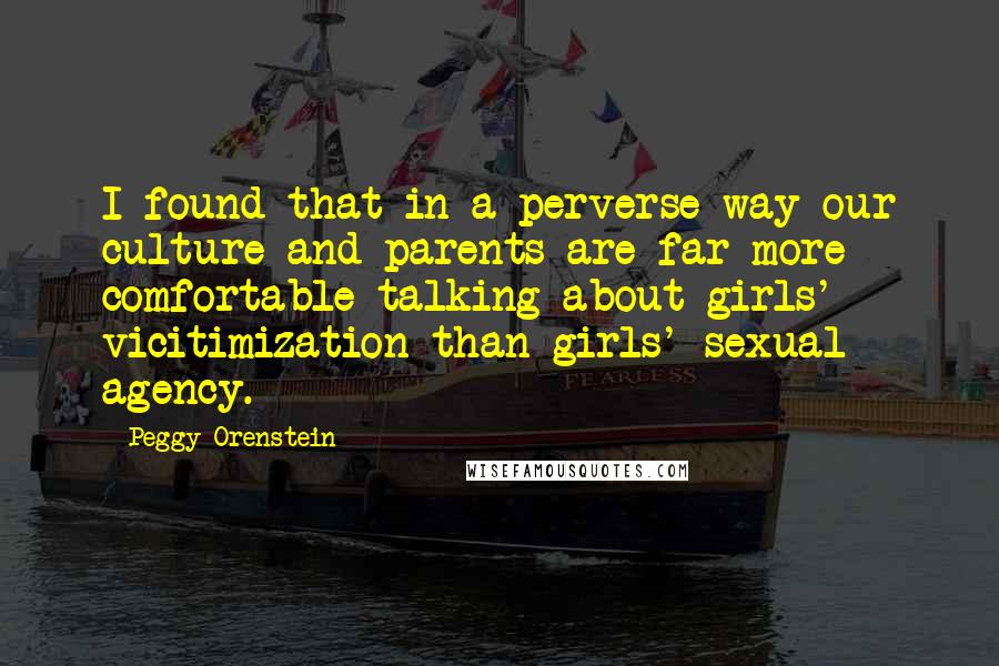 Peggy Orenstein Quotes: I found that in a perverse way our culture and parents are far more comfortable talking about girls' vicitimization than girls' sexual agency.