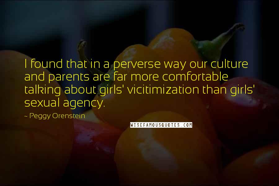 Peggy Orenstein Quotes: I found that in a perverse way our culture and parents are far more comfortable talking about girls' vicitimization than girls' sexual agency.