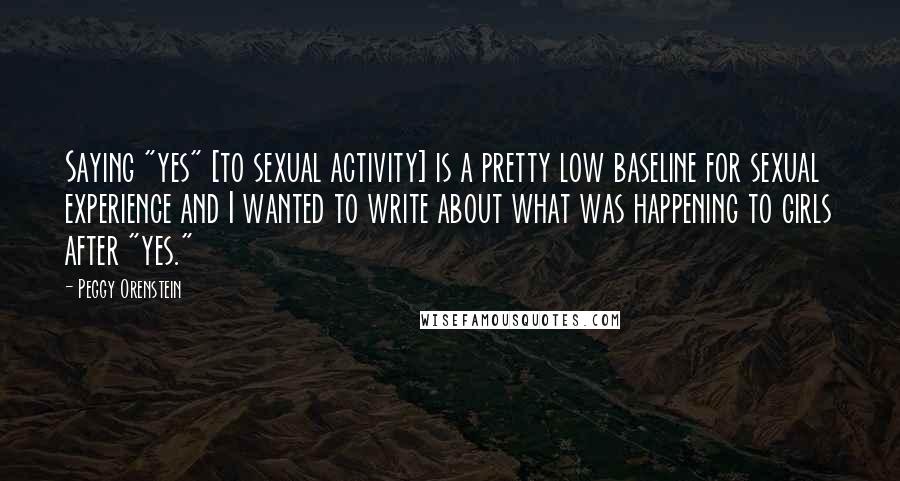 Peggy Orenstein Quotes: Saying "yes" [to sexual activity] is a pretty low baseline for sexual experience and I wanted to write about what was happening to girls after "yes."