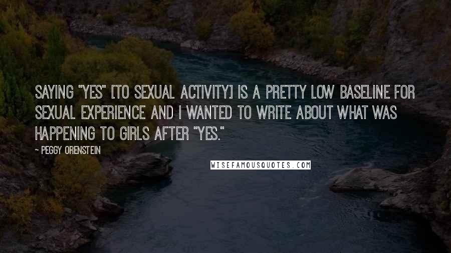 Peggy Orenstein Quotes: Saying "yes" [to sexual activity] is a pretty low baseline for sexual experience and I wanted to write about what was happening to girls after "yes."