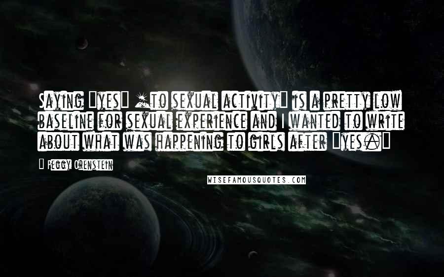 Peggy Orenstein Quotes: Saying "yes" [to sexual activity] is a pretty low baseline for sexual experience and I wanted to write about what was happening to girls after "yes."