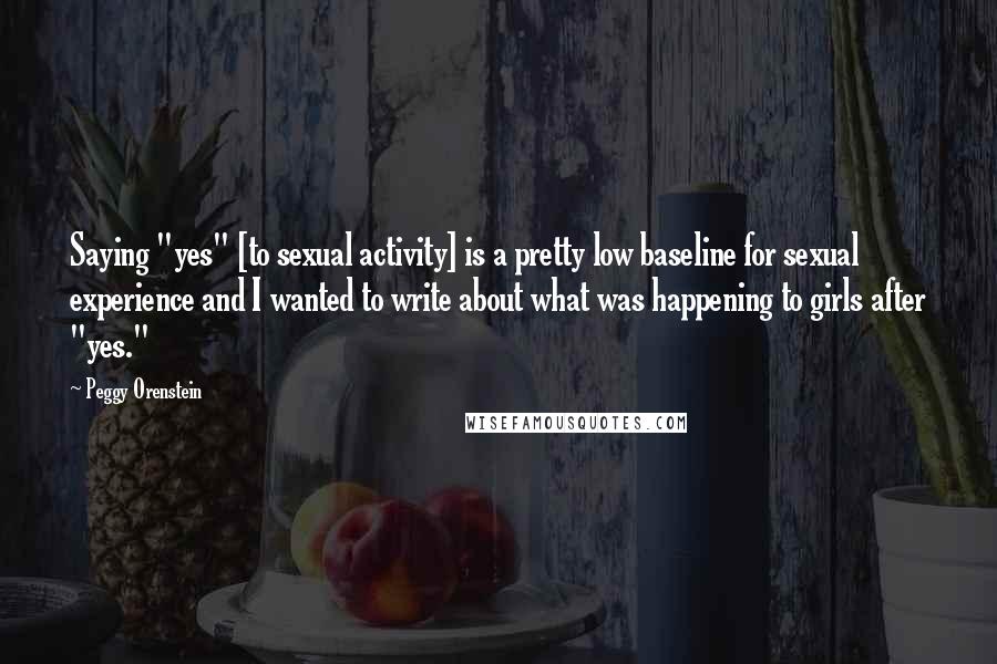 Peggy Orenstein Quotes: Saying "yes" [to sexual activity] is a pretty low baseline for sexual experience and I wanted to write about what was happening to girls after "yes."