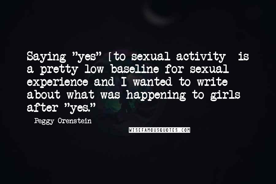 Peggy Orenstein Quotes: Saying "yes" [to sexual activity] is a pretty low baseline for sexual experience and I wanted to write about what was happening to girls after "yes."