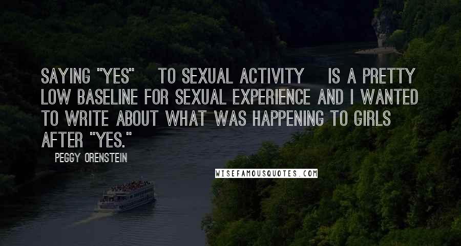 Peggy Orenstein Quotes: Saying "yes" [to sexual activity] is a pretty low baseline for sexual experience and I wanted to write about what was happening to girls after "yes."