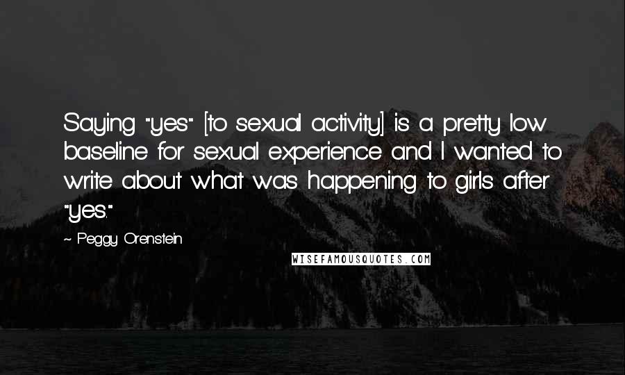 Peggy Orenstein Quotes: Saying "yes" [to sexual activity] is a pretty low baseline for sexual experience and I wanted to write about what was happening to girls after "yes."