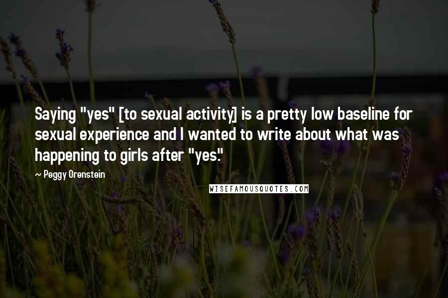 Peggy Orenstein Quotes: Saying "yes" [to sexual activity] is a pretty low baseline for sexual experience and I wanted to write about what was happening to girls after "yes."