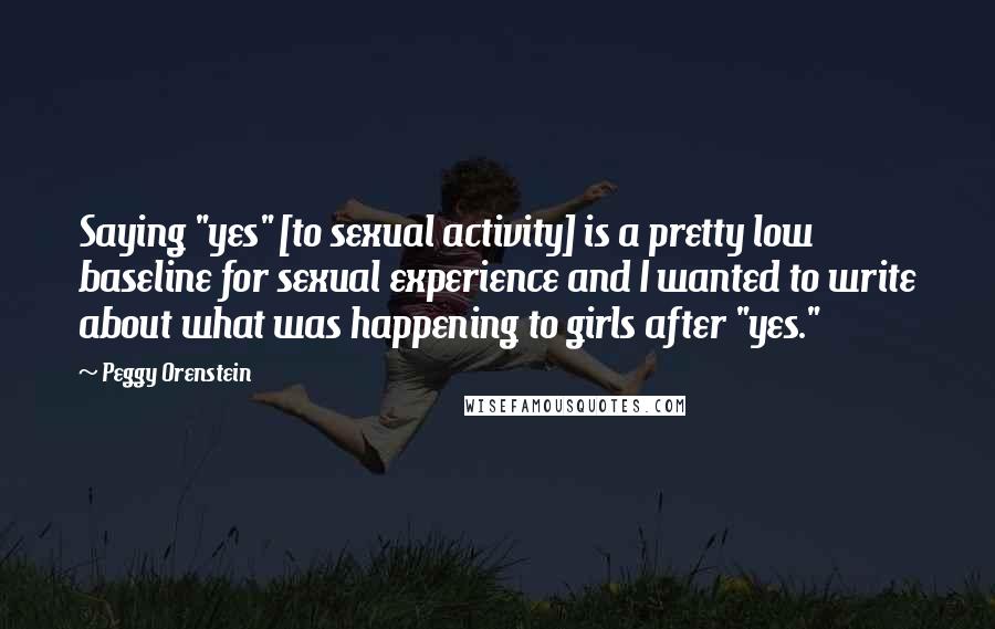 Peggy Orenstein Quotes: Saying "yes" [to sexual activity] is a pretty low baseline for sexual experience and I wanted to write about what was happening to girls after "yes."