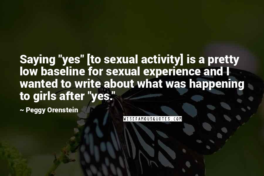 Peggy Orenstein Quotes: Saying "yes" [to sexual activity] is a pretty low baseline for sexual experience and I wanted to write about what was happening to girls after "yes."