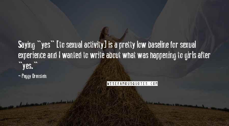 Peggy Orenstein Quotes: Saying "yes" [to sexual activity] is a pretty low baseline for sexual experience and I wanted to write about what was happening to girls after "yes."