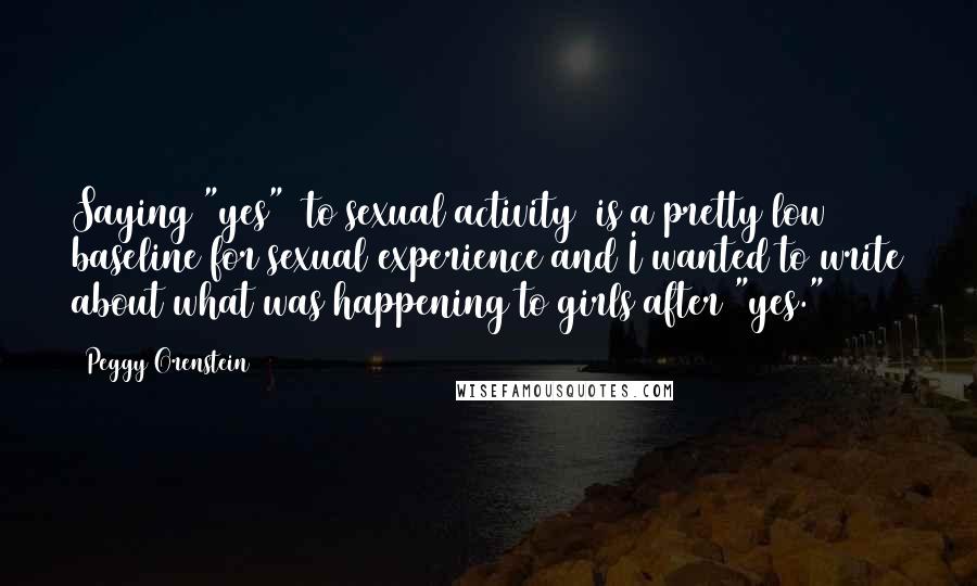 Peggy Orenstein Quotes: Saying "yes" [to sexual activity] is a pretty low baseline for sexual experience and I wanted to write about what was happening to girls after "yes."