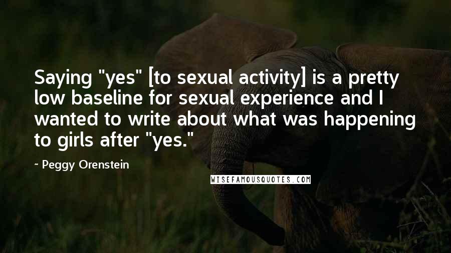 Peggy Orenstein Quotes: Saying "yes" [to sexual activity] is a pretty low baseline for sexual experience and I wanted to write about what was happening to girls after "yes."