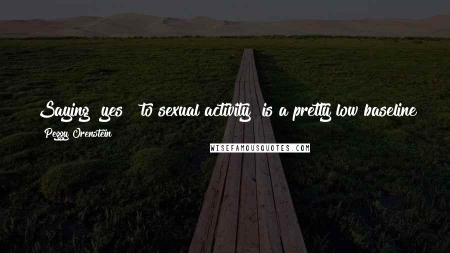 Peggy Orenstein Quotes: Saying "yes" [to sexual activity] is a pretty low baseline for sexual experience and I wanted to write about what was happening to girls after "yes."
