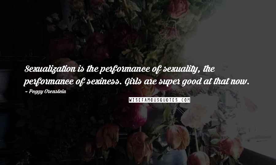 Peggy Orenstein Quotes: Sexualization is the performance of sexuality, the performance of sexiness. Girls are super good at that now.