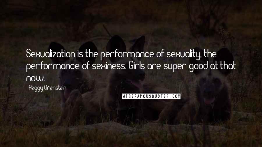 Peggy Orenstein Quotes: Sexualization is the performance of sexuality, the performance of sexiness. Girls are super good at that now.
