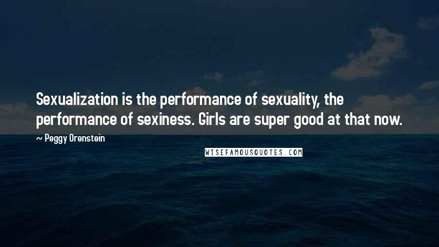 Peggy Orenstein Quotes: Sexualization is the performance of sexuality, the performance of sexiness. Girls are super good at that now.