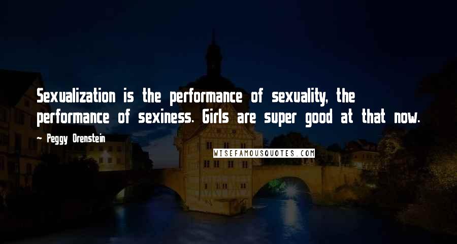 Peggy Orenstein Quotes: Sexualization is the performance of sexuality, the performance of sexiness. Girls are super good at that now.