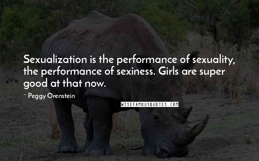 Peggy Orenstein Quotes: Sexualization is the performance of sexuality, the performance of sexiness. Girls are super good at that now.