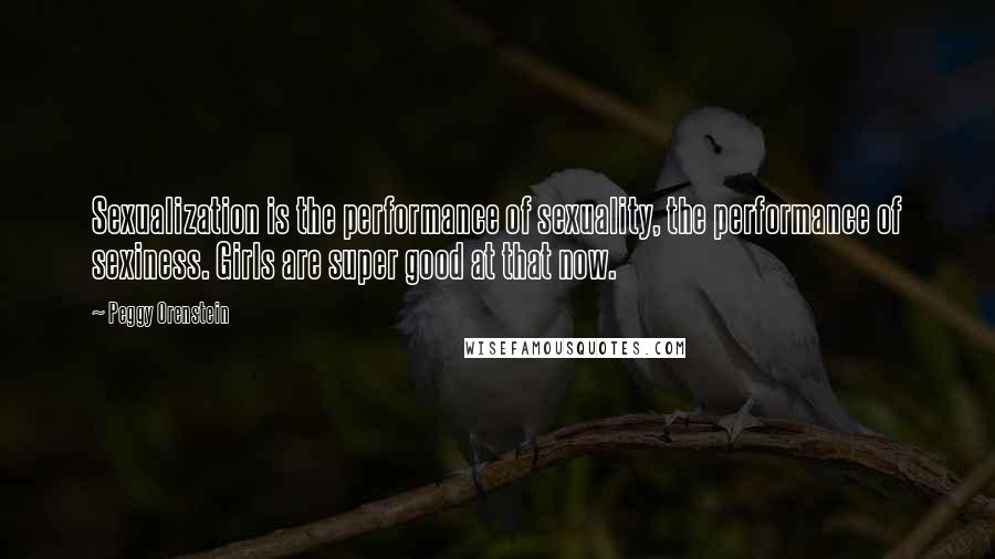 Peggy Orenstein Quotes: Sexualization is the performance of sexuality, the performance of sexiness. Girls are super good at that now.