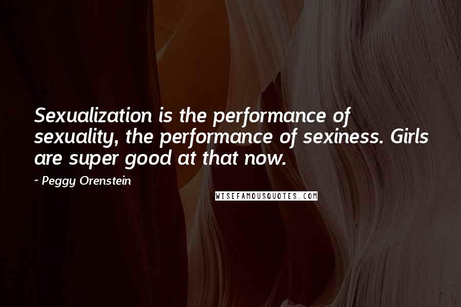 Peggy Orenstein Quotes: Sexualization is the performance of sexuality, the performance of sexiness. Girls are super good at that now.