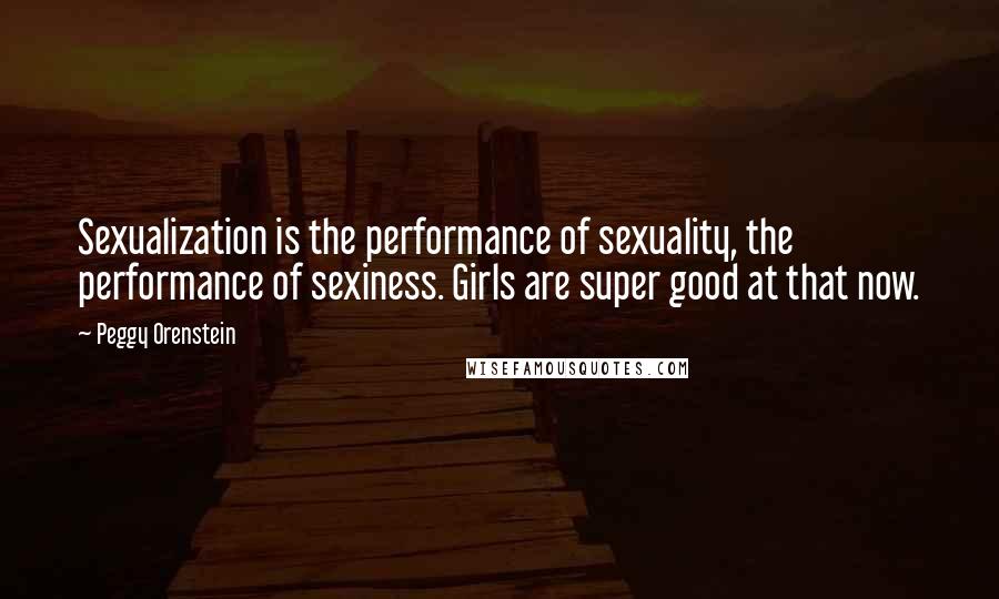 Peggy Orenstein Quotes: Sexualization is the performance of sexuality, the performance of sexiness. Girls are super good at that now.