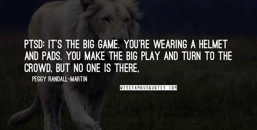 Peggy Randall-Martin Quotes: PTSD: It's the big game. You're wearing a helmet and pads. You make the big play and turn to the crowd, but no one is there,