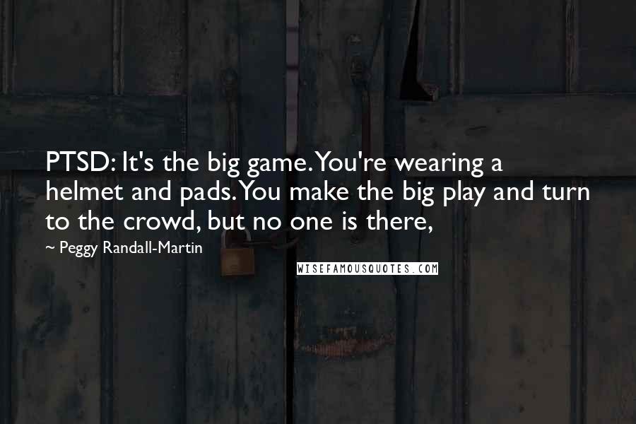 Peggy Randall-Martin Quotes: PTSD: It's the big game. You're wearing a helmet and pads. You make the big play and turn to the crowd, but no one is there,