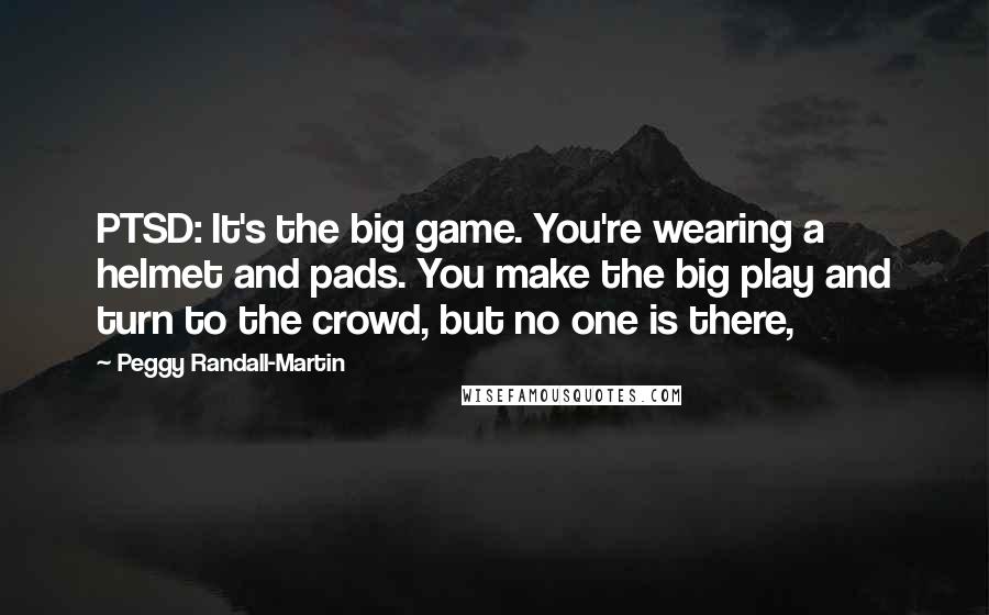 Peggy Randall-Martin Quotes: PTSD: It's the big game. You're wearing a helmet and pads. You make the big play and turn to the crowd, but no one is there,