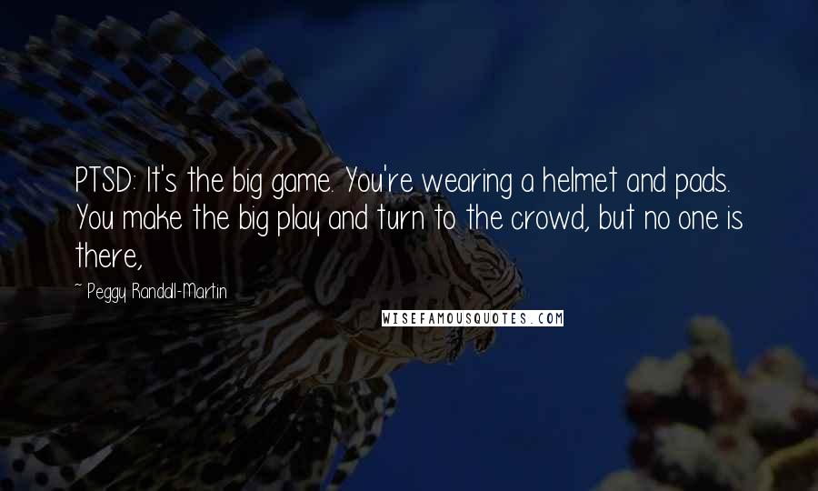 Peggy Randall-Martin Quotes: PTSD: It's the big game. You're wearing a helmet and pads. You make the big play and turn to the crowd, but no one is there,