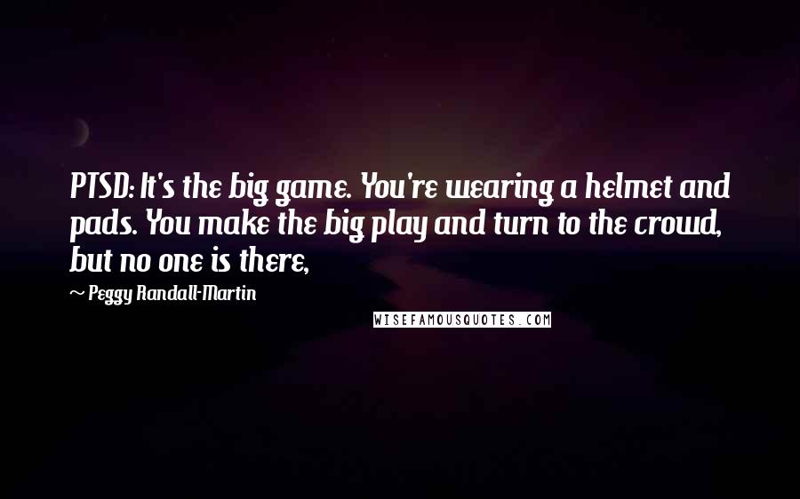 Peggy Randall-Martin Quotes: PTSD: It's the big game. You're wearing a helmet and pads. You make the big play and turn to the crowd, but no one is there,