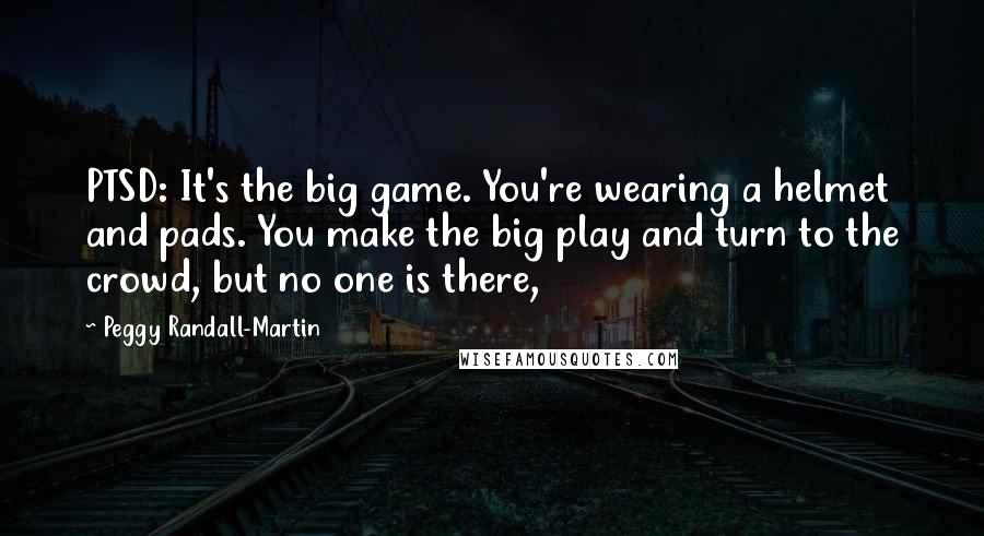 Peggy Randall-Martin Quotes: PTSD: It's the big game. You're wearing a helmet and pads. You make the big play and turn to the crowd, but no one is there,