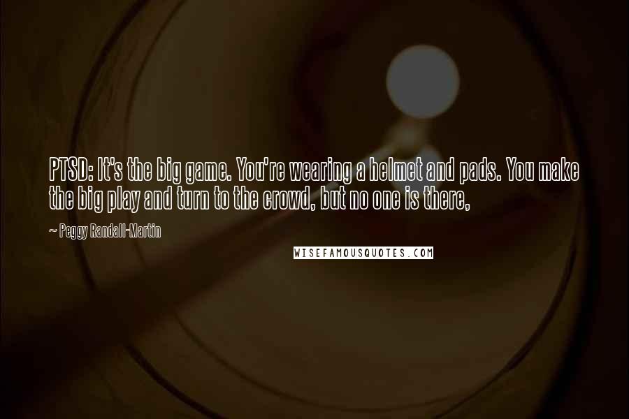Peggy Randall-Martin Quotes: PTSD: It's the big game. You're wearing a helmet and pads. You make the big play and turn to the crowd, but no one is there,