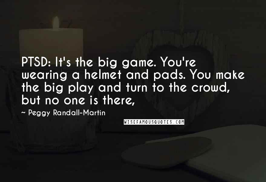 Peggy Randall-Martin Quotes: PTSD: It's the big game. You're wearing a helmet and pads. You make the big play and turn to the crowd, but no one is there,