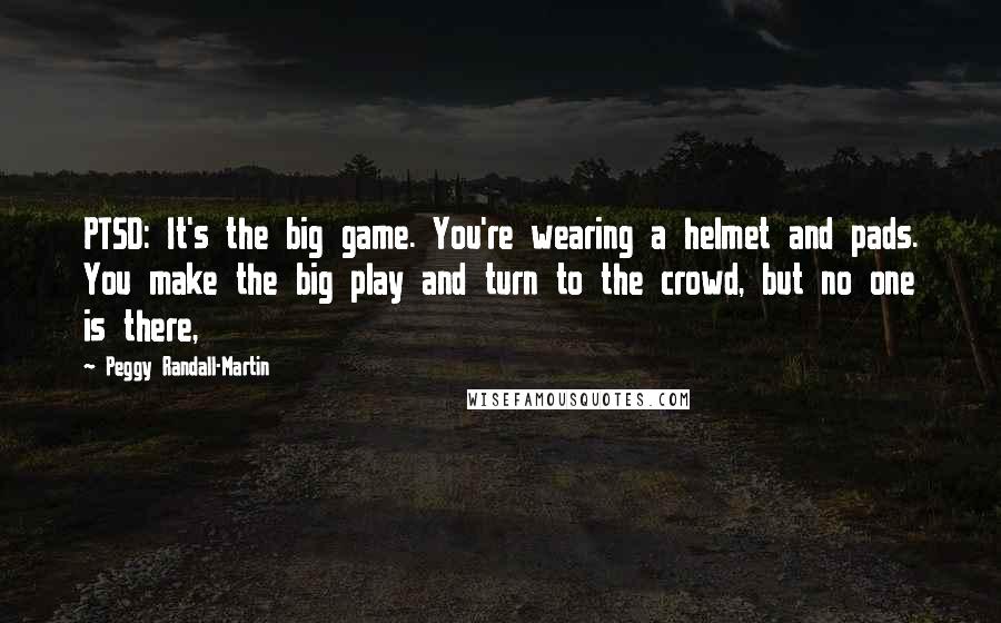 Peggy Randall-Martin Quotes: PTSD: It's the big game. You're wearing a helmet and pads. You make the big play and turn to the crowd, but no one is there,
