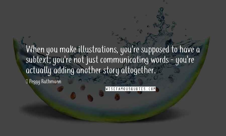 Peggy Rathmann Quotes: When you make illustrations, you're supposed to have a subtext; you're not just communicating words - you're actually adding another story altogether.
