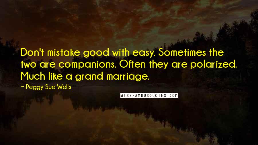 Peggy Sue Wells Quotes: Don't mistake good with easy. Sometimes the two are companions. Often they are polarized. Much like a grand marriage.