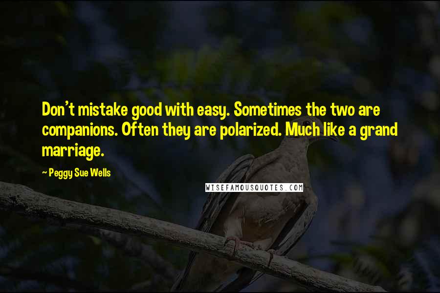 Peggy Sue Wells Quotes: Don't mistake good with easy. Sometimes the two are companions. Often they are polarized. Much like a grand marriage.