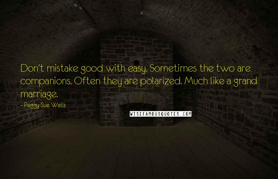 Peggy Sue Wells Quotes: Don't mistake good with easy. Sometimes the two are companions. Often they are polarized. Much like a grand marriage.