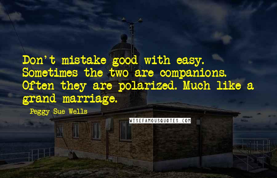 Peggy Sue Wells Quotes: Don't mistake good with easy. Sometimes the two are companions. Often they are polarized. Much like a grand marriage.