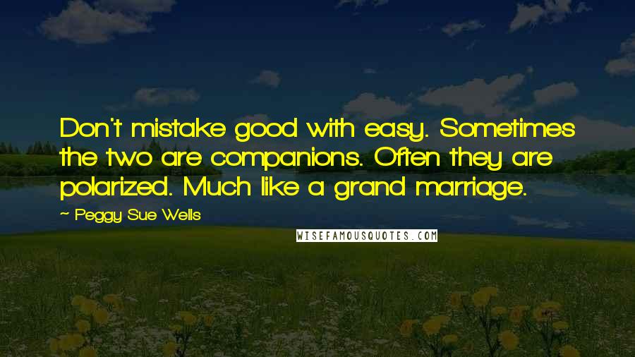 Peggy Sue Wells Quotes: Don't mistake good with easy. Sometimes the two are companions. Often they are polarized. Much like a grand marriage.