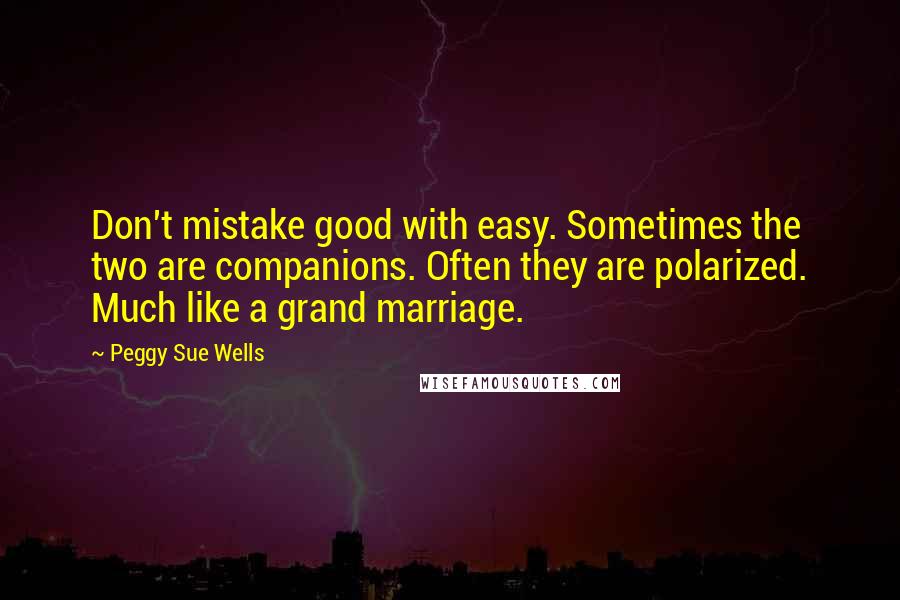 Peggy Sue Wells Quotes: Don't mistake good with easy. Sometimes the two are companions. Often they are polarized. Much like a grand marriage.