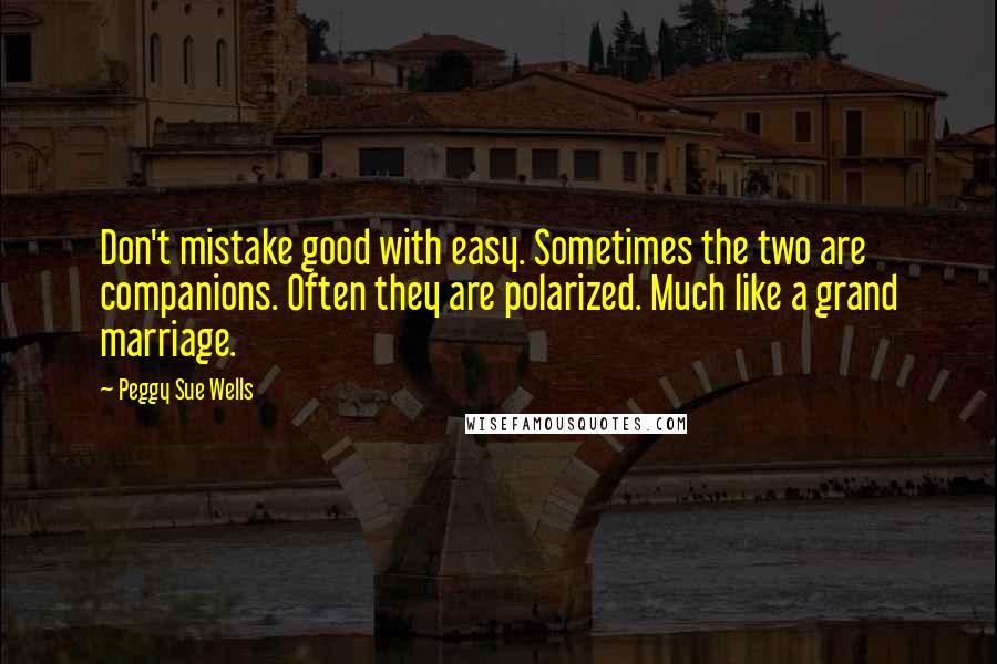 Peggy Sue Wells Quotes: Don't mistake good with easy. Sometimes the two are companions. Often they are polarized. Much like a grand marriage.