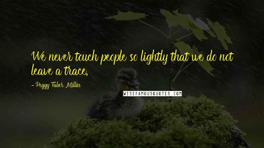 Peggy Tabor Millin Quotes: We never touch people so lightly that we do not leave a trace.