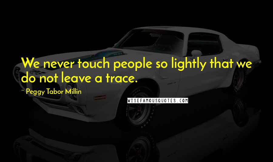 Peggy Tabor Millin Quotes: We never touch people so lightly that we do not leave a trace.