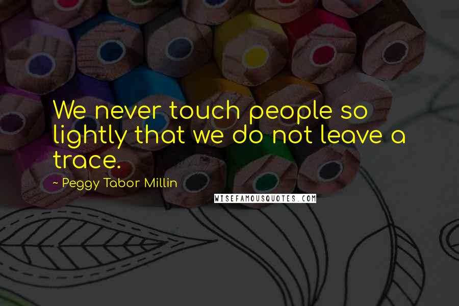 Peggy Tabor Millin Quotes: We never touch people so lightly that we do not leave a trace.