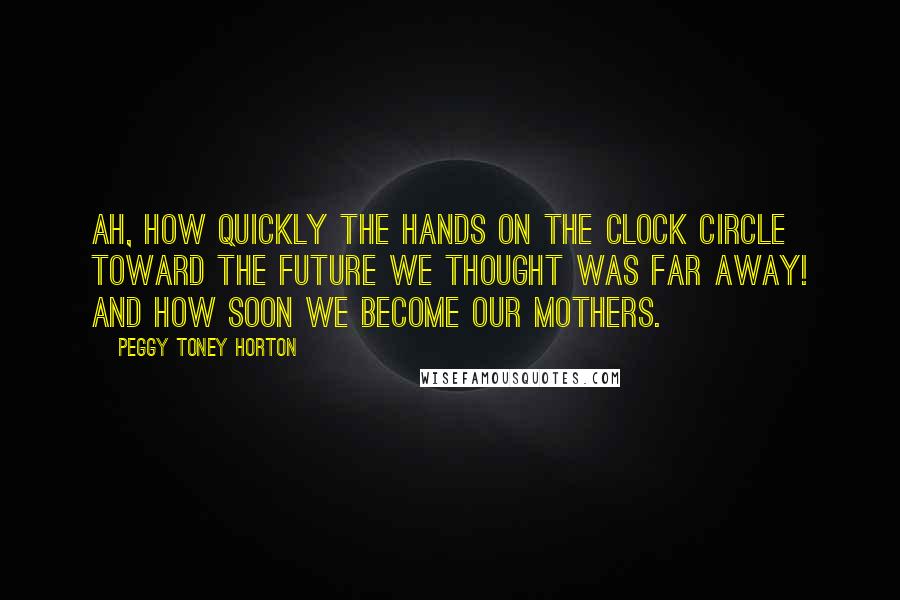 Peggy Toney Horton Quotes: Ah, how quickly the hands on the clock circle toward the future we thought was far away! And how soon we become our mothers.