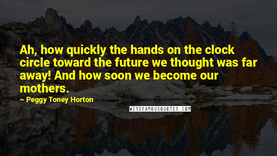 Peggy Toney Horton Quotes: Ah, how quickly the hands on the clock circle toward the future we thought was far away! And how soon we become our mothers.