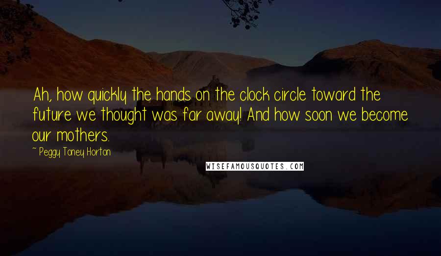 Peggy Toney Horton Quotes: Ah, how quickly the hands on the clock circle toward the future we thought was far away! And how soon we become our mothers.