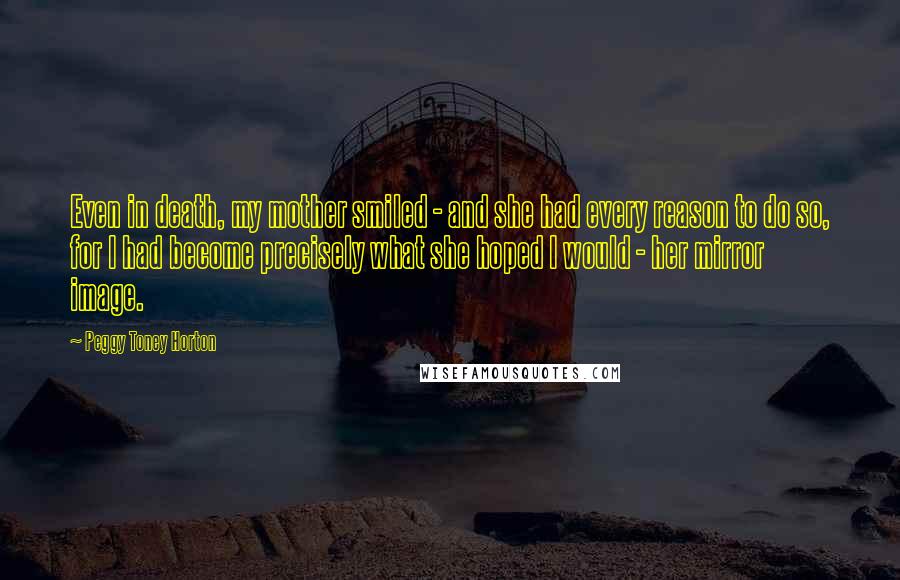 Peggy Toney Horton Quotes: Even in death, my mother smiled - and she had every reason to do so, for I had become precisely what she hoped I would - her mirror image.