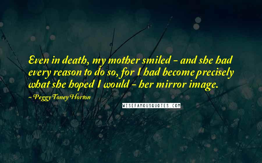 Peggy Toney Horton Quotes: Even in death, my mother smiled - and she had every reason to do so, for I had become precisely what she hoped I would - her mirror image.