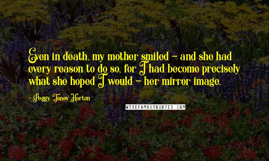 Peggy Toney Horton Quotes: Even in death, my mother smiled - and she had every reason to do so, for I had become precisely what she hoped I would - her mirror image.